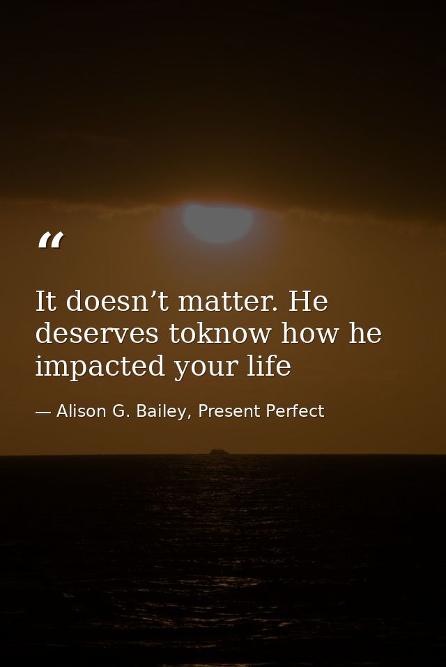 It doesn’t matter. He deserves toknow how he impacted your life — Alison G. Bailey, Present Perfect