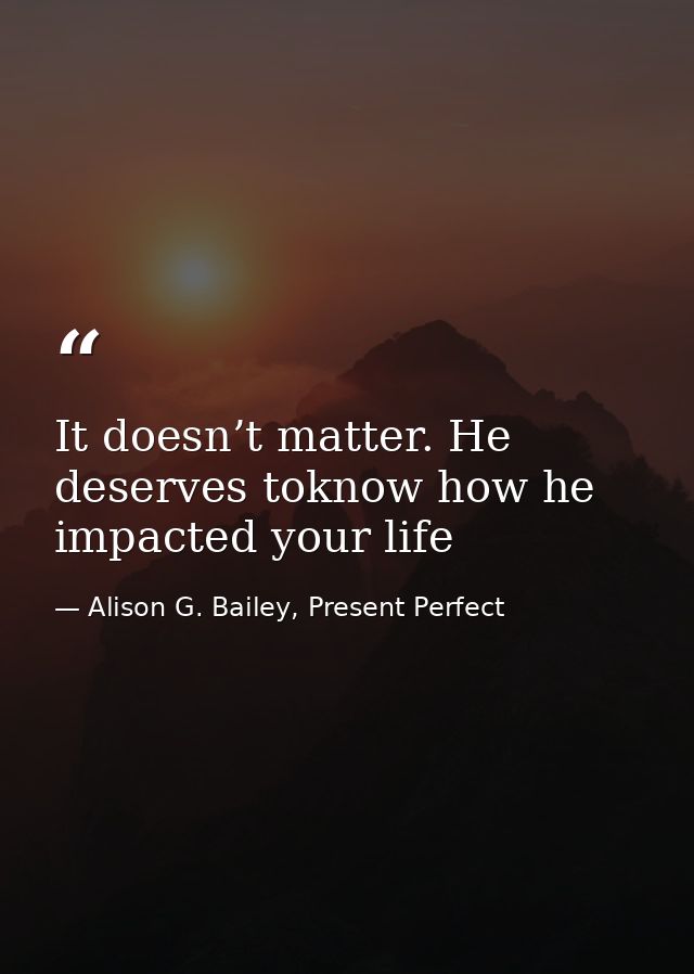 It doesn’t matter. He deserves toknow how he impacted your life — Alison G. Bailey, Present Perfect