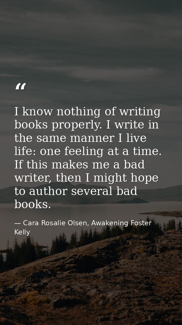 I know nothing of writing books properly. I write in the same manner I live life: one feeling at a time. If this makes m — Cara Rosalie Olsen, Awakening Foster Kelly