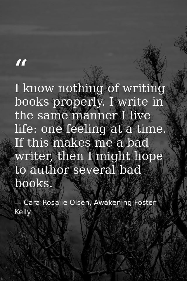 I know nothing of writing books properly. I write in the same manner I live life: one feeling at a time. If this makes m — Cara Rosalie Olsen, Awakening Foster Kelly