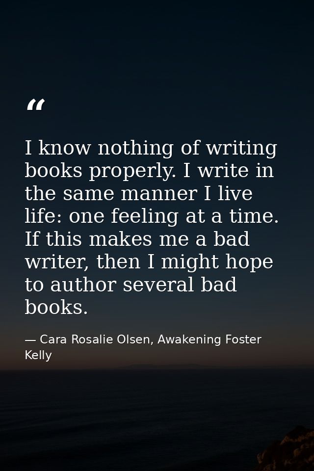 I know nothing of writing books properly. I write in the same manner I live life: one feeling at a time. If this makes m — Cara Rosalie Olsen, Awakening Foster Kelly