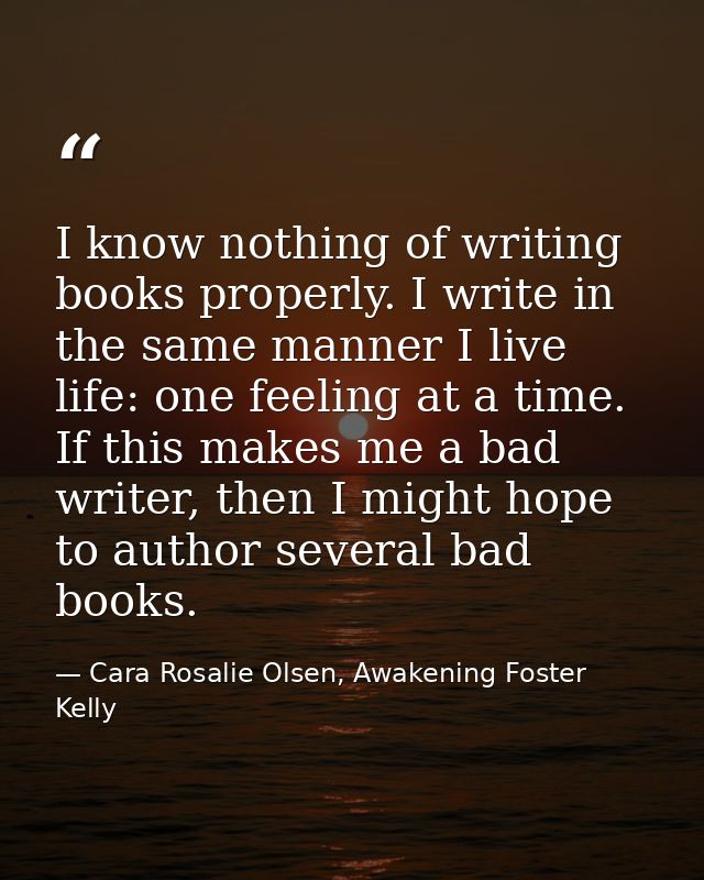 I know nothing of writing books properly. I write in the same manner I live life: one feeling at a time. If this makes m — Cara Rosalie Olsen, Awakening Foster Kelly