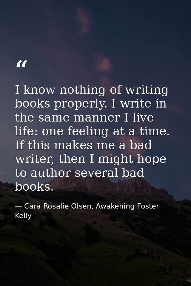 I know nothing of writing books properly. I write in the same manner I live life: one feeling at a time. If this makes m — Cara Rosalie Olsen, Awakening Foster Kelly
