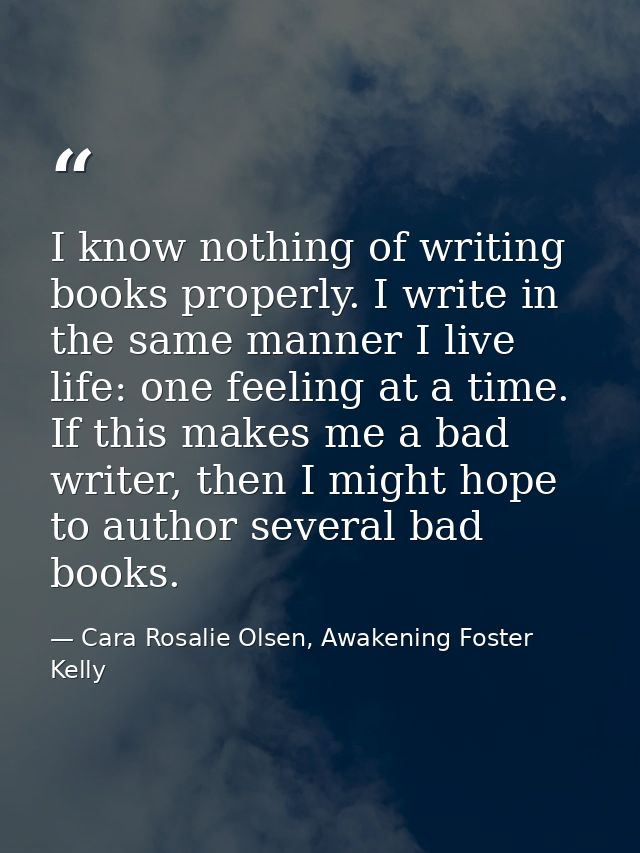 I know nothing of writing books properly. I write in the same manner I live life: one feeling at a time. If this makes m — Cara Rosalie Olsen, Awakening Foster Kelly