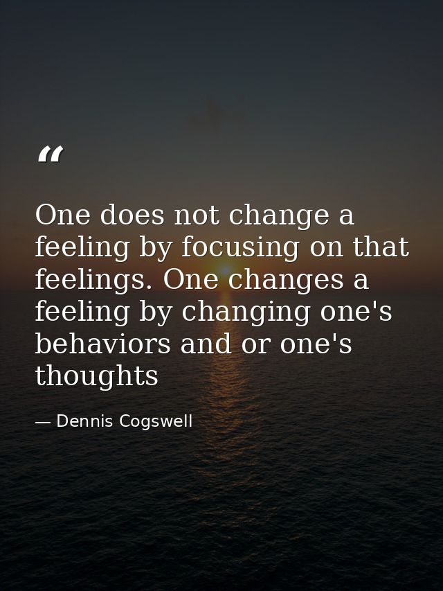 One does not change a feeling by focusing on that feelings. One changes a feeling by changing one's behaviors and or one — Dennis Cogswell