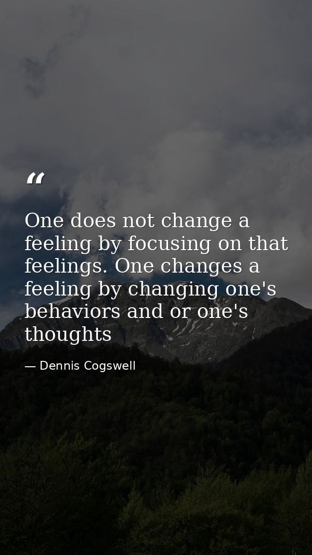One does not change a feeling by focusing on that feelings. One changes a feeling by changing one's behaviors and or one — Dennis Cogswell