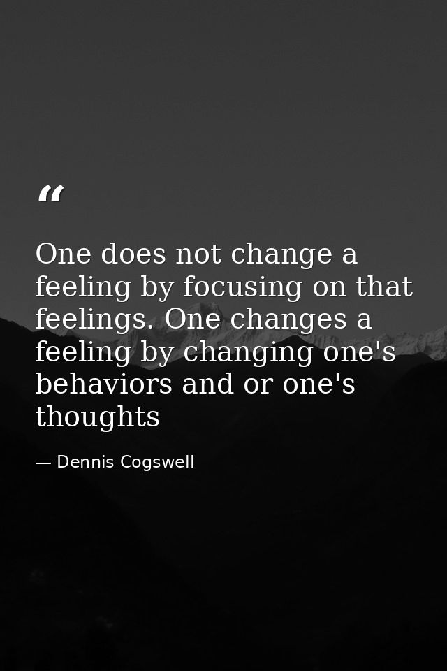 One does not change a feeling by focusing on that feelings. One changes a feeling by changing one's behaviors and or one — Dennis Cogswell