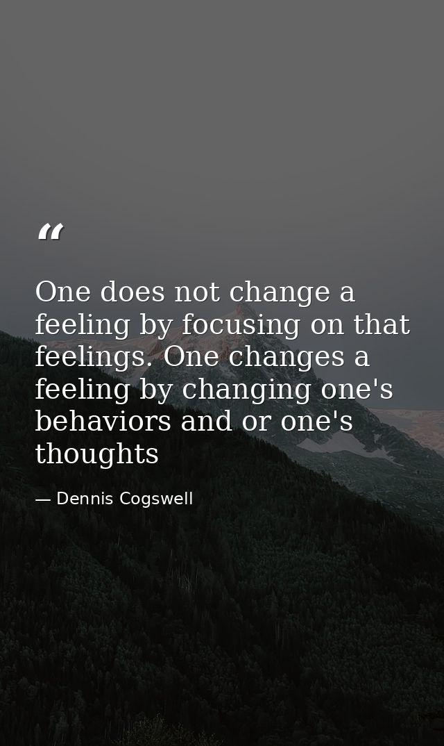 One does not change a feeling by focusing on that feelings. One changes a feeling by changing one's behaviors and or one — Dennis Cogswell