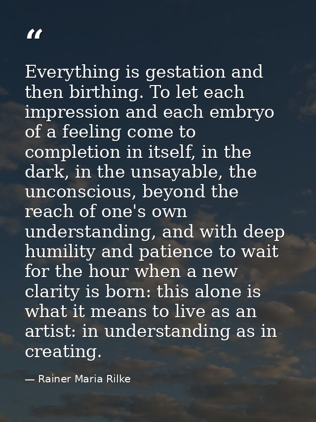 Everything is gestation and then birthing. To let each impression and each embryo of a feeling come to completion in its — Rainer Maria Rilke