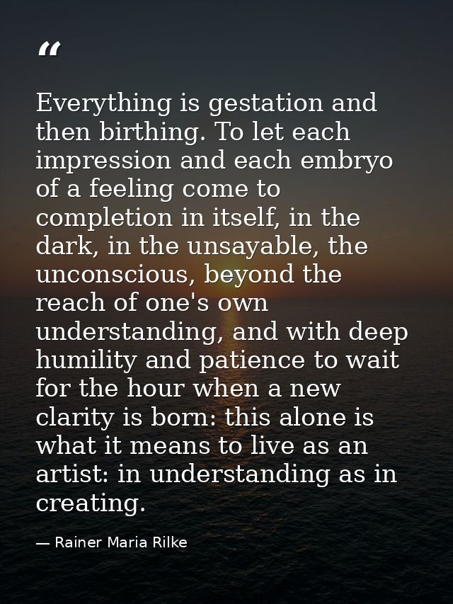 Everything is gestation and then birthing. To let each impression and each embryo of a feeling come to completion in its — Rainer Maria Rilke