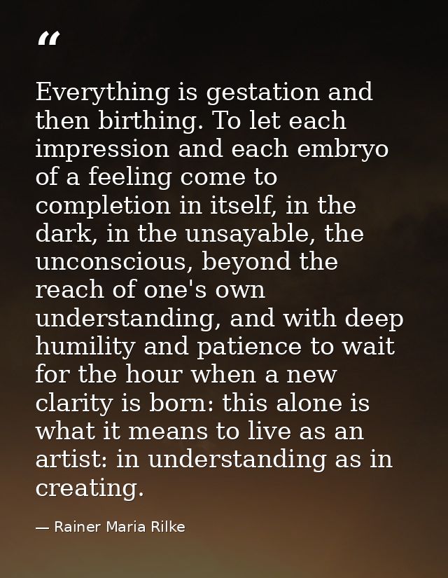 Everything is gestation and then birthing. To let each impression and each embryo of a feeling come to completion in its — Rainer Maria Rilke