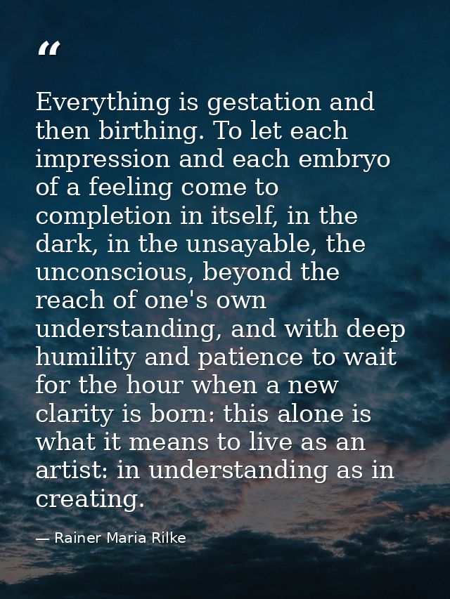 Everything is gestation and then birthing. To let each impression and each embryo of a feeling come to completion in its — Rainer Maria Rilke