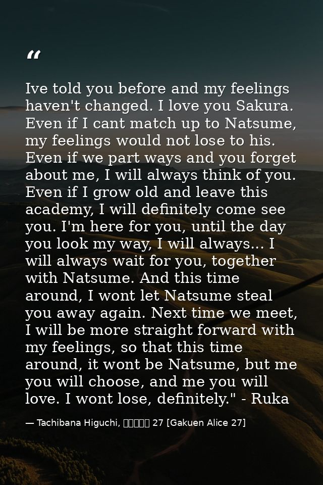Ive told you before and my feelings haven't changed. I love you Sakura. Even if I cant match up to Natsume, my feelings  — Tachibana Higuchi, 学園アリス 27 [Gakuen Alice 27]