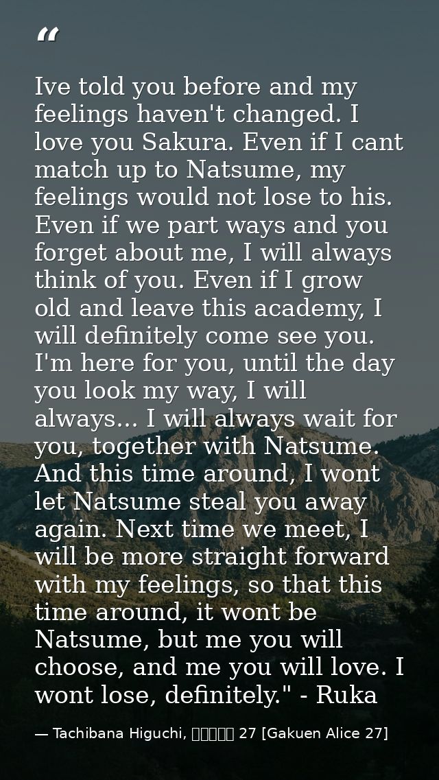 Ive told you before and my feelings haven't changed. I love you Sakura. Even if I cant match up to Natsume, my feelings  — Tachibana Higuchi, 学園アリス 27 [Gakuen Alice 27]