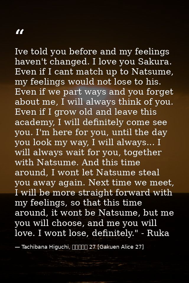 Ive told you before and my feelings haven't changed. I love you Sakura. Even if I cant match up to Natsume, my feelings  — Tachibana Higuchi, 学園アリス 27 [Gakuen Alice 27]