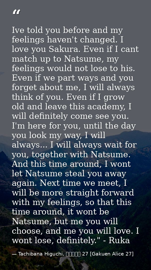 Ive told you before and my feelings haven't changed. I love you Sakura. Even if I cant match up to Natsume, my feelings  — Tachibana Higuchi, 学園アリス 27 [Gakuen Alice 27]
