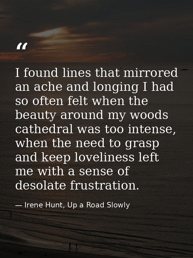 I found lines that mirrored an ache and longing I had so often felt when the beauty around my woods cathedral was too in — Irene Hunt, Up a Road Slowly