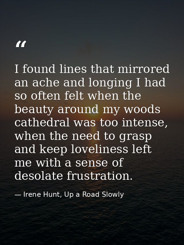I found lines that mirrored an ache and longing I had so often felt when the beauty around my woods cathedral was too in — Irene Hunt, Up a Road Slowly