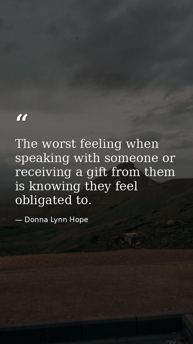 The worst feeling when speaking with someone or receiving a gift from them is knowing they feel obligated to. — Donna Lynn Hope
