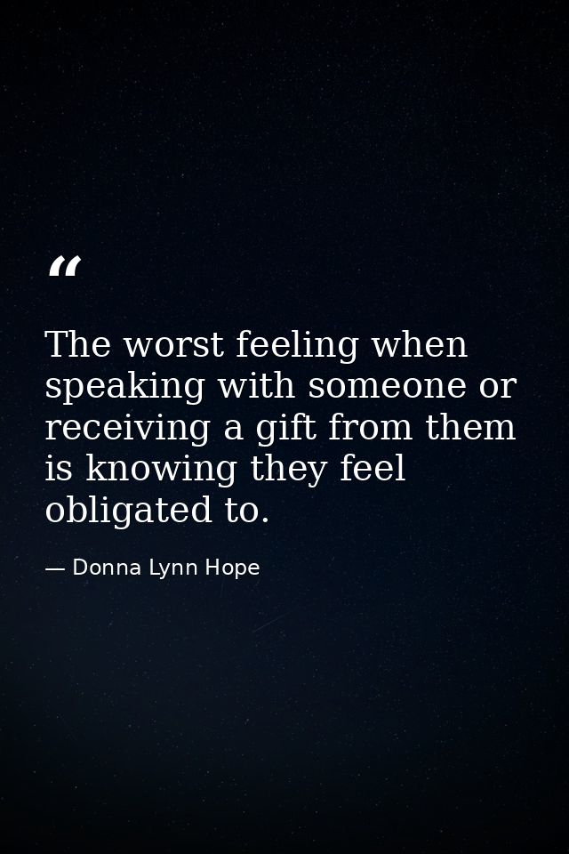 The worst feeling when speaking with someone or receiving a gift from them is knowing they feel obligated to. — Donna Lynn Hope