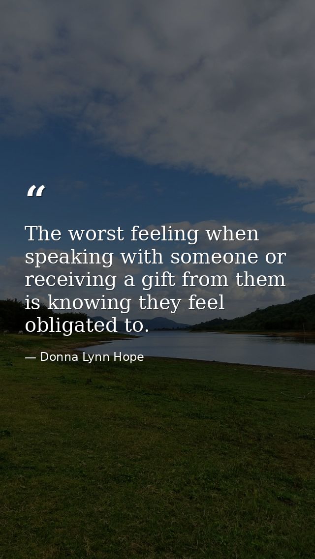 The worst feeling when speaking with someone or receiving a gift from them is knowing they feel obligated to. — Donna Lynn Hope