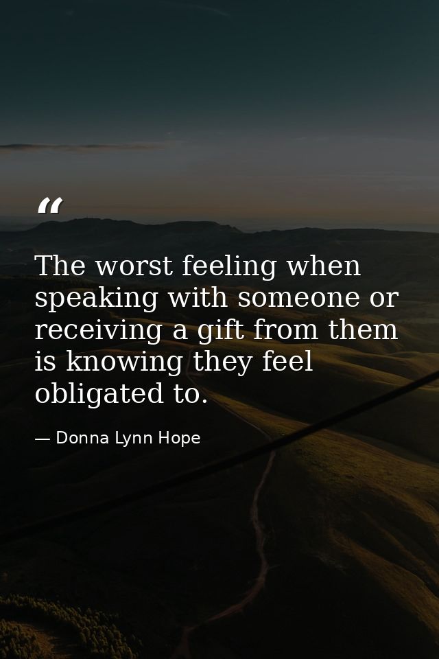 The worst feeling when speaking with someone or receiving a gift from them is knowing they feel obligated to. — Donna Lynn Hope