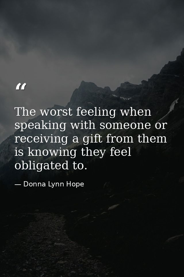 The worst feeling when speaking with someone or receiving a gift from them is knowing they feel obligated to. — Donna Lynn Hope