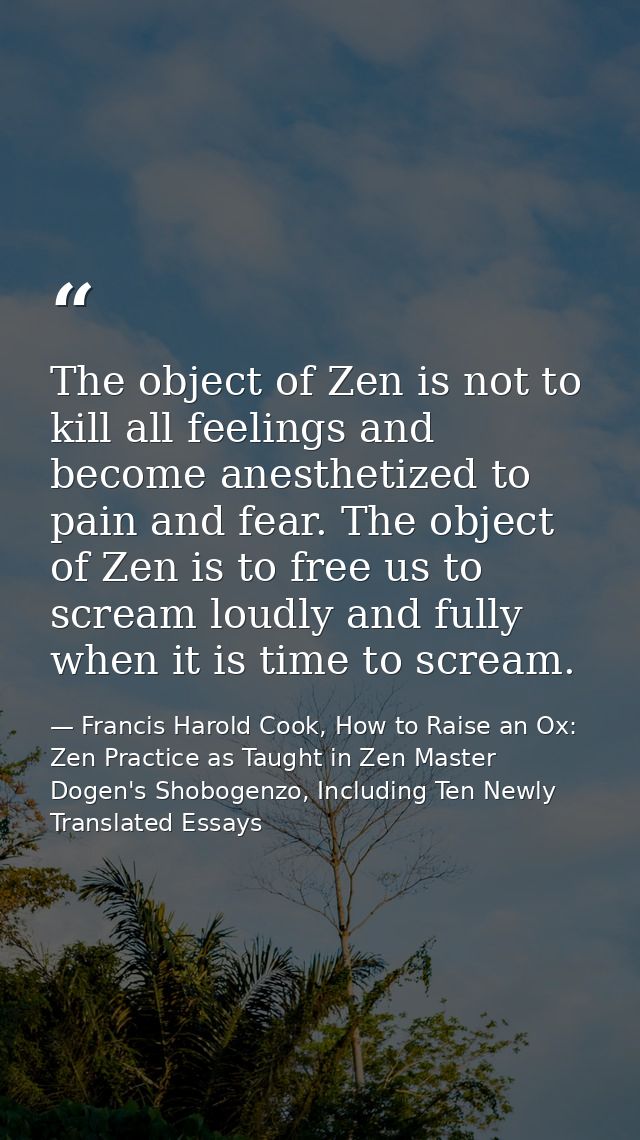 The object of Zen is not to kill all feelings and become anesthetized to pain and fear. The object of Zen is to free us  — Francis Harold Cook, How to Raise an Ox: Zen Practice as Taught in Zen Master Dogen's Shobogenzo, Including Ten Newly Translated Essays