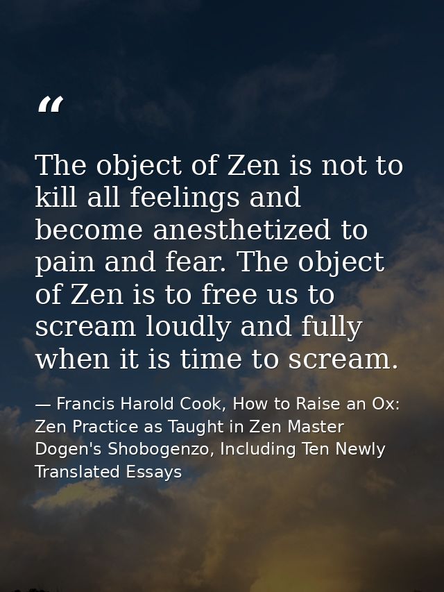 The object of Zen is not to kill all feelings and become anesthetized to pain and fear. The object of Zen is to free us  — Francis Harold Cook, How to Raise an Ox: Zen Practice as Taught in Zen Master Dogen's Shobogenzo, Including Ten Newly Translated Essays