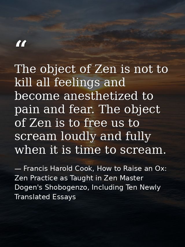 The object of Zen is not to kill all feelings and become anesthetized to pain and fear. The object of Zen is to free us  — Francis Harold Cook, How to Raise an Ox: Zen Practice as Taught in Zen Master Dogen's Shobogenzo, Including Ten Newly Translated Essays