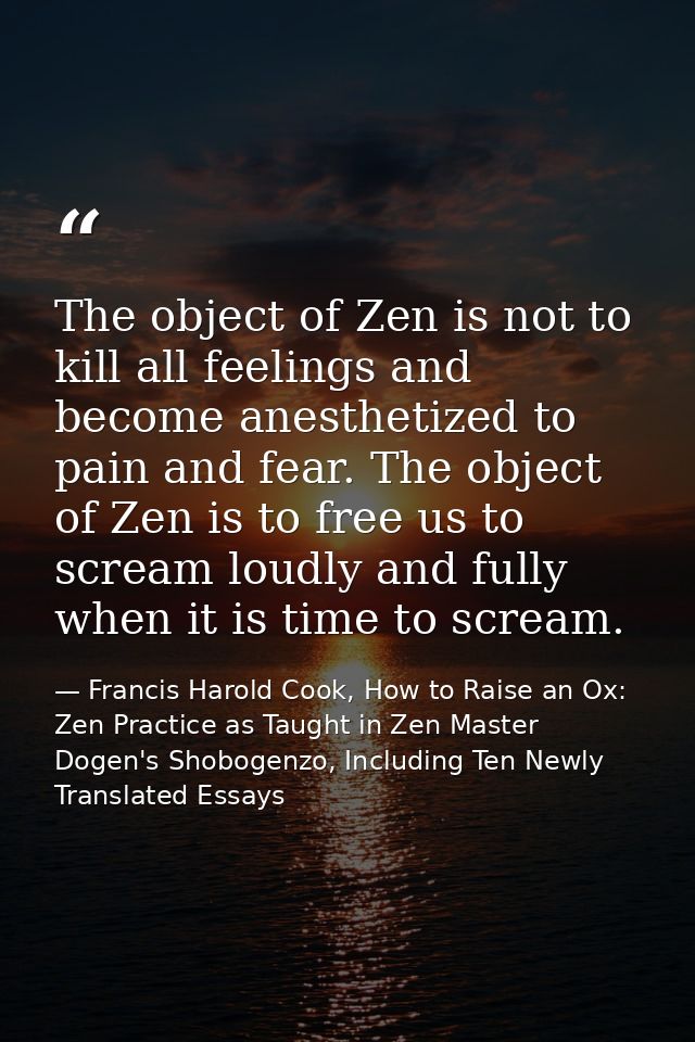 The object of Zen is not to kill all feelings and become anesthetized to pain and fear. The object of Zen is to free us  — Francis Harold Cook, How to Raise an Ox: Zen Practice as Taught in Zen Master Dogen's Shobogenzo, Including Ten Newly Translated Essays