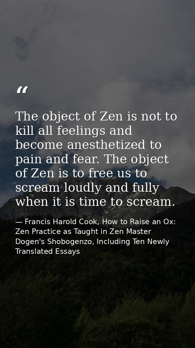 The object of Zen is not to kill all feelings and become anesthetized to pain and fear. The object of Zen is to free us  — Francis Harold Cook, How to Raise an Ox: Zen Practice as Taught in Zen Master Dogen's Shobogenzo, Including Ten Newly Translated Essays