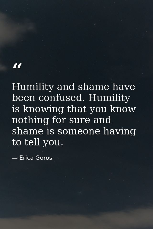 Humility and shame have been confused. Humility is knowing that you know nothing for sure and shame is someone having to — Erica Goros
