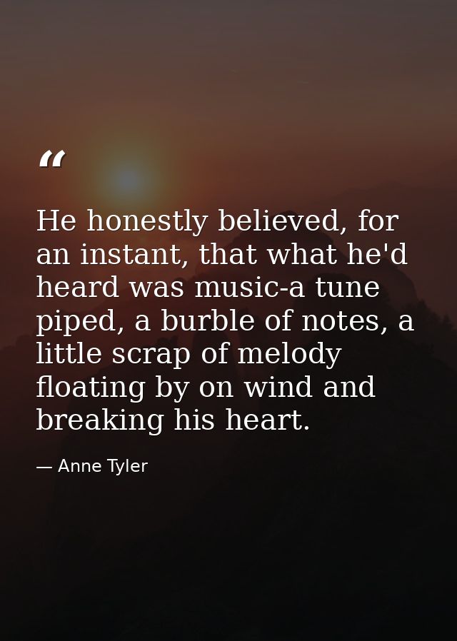 He honestly believed, for an instant, that what he'd heard was music-a tune piped, a burble of notes, a little scrap of  — Anne Tyler