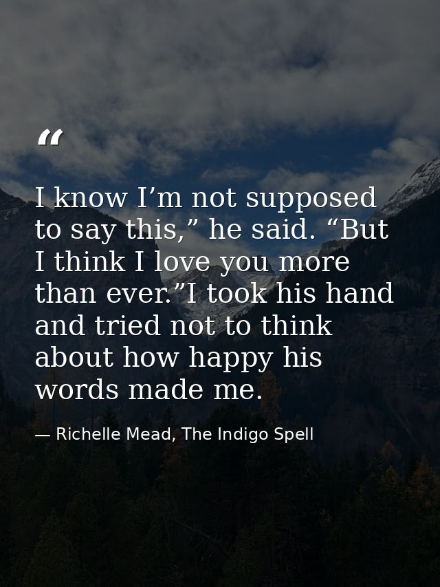I know I’m not supposed to say this,” he said. “But I think I love you more than ever.”I took his hand and tried not to  — Richelle Mead, The Indigo Spell
