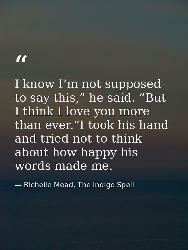 I know I’m not supposed to say this,” he said. “But I think I love you more than ever.”I took his hand and tried not to  — Richelle Mead, The Indigo Spell