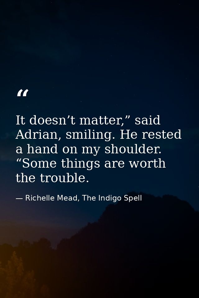 It doesn’t matter,” said Adrian, smiling. He rested a hand on my shoulder. “Some things are worth the trouble. — Richelle Mead, The Indigo Spell