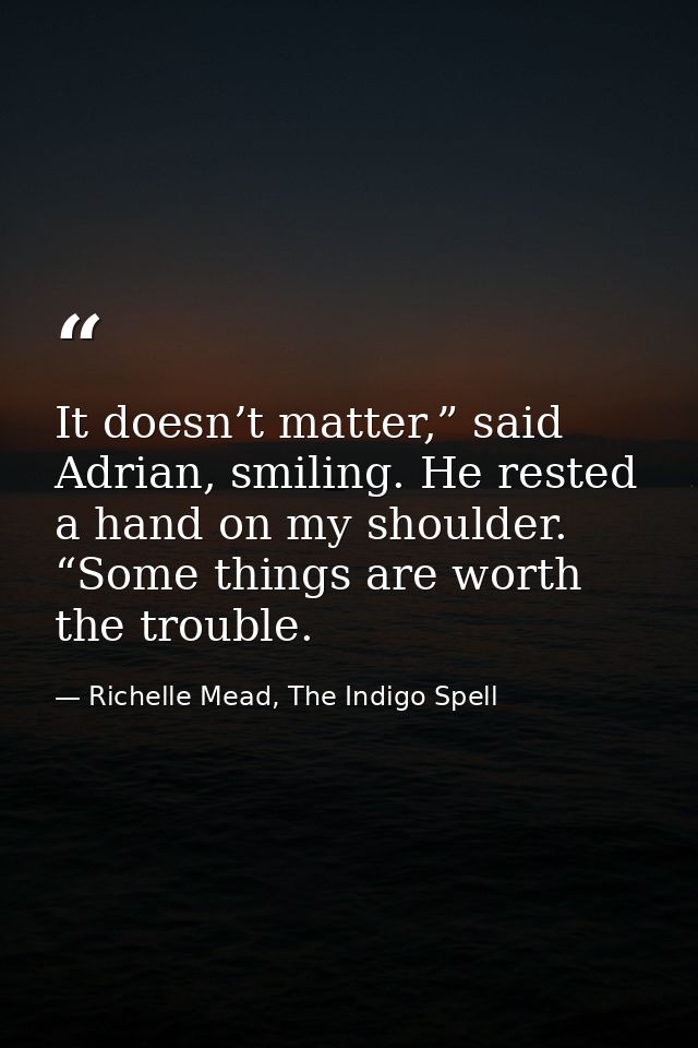 It doesn’t matter,” said Adrian, smiling. He rested a hand on my shoulder. “Some things are worth the trouble. — Richelle Mead, The Indigo Spell