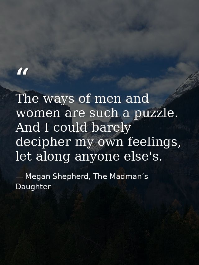 The ways of men and women are such a puzzle. And I could barely decipher my own feelings, let along anyone else's. — Megan Shepherd, The Madman’s Daughter