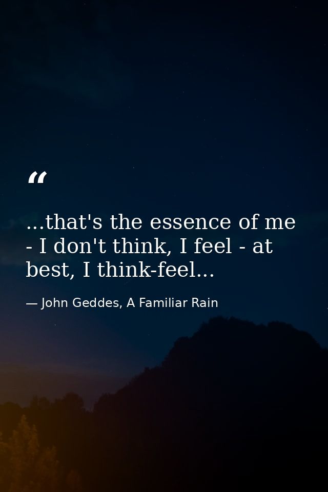...that's the essence of me - I don't think, I feel - at best, I think-feel... — John Geddes, A Familiar Rain