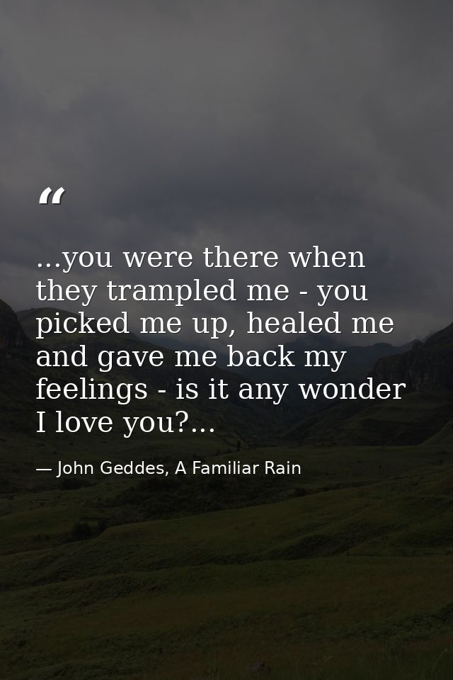 ...you were there when they trampled me - you picked me up, healed me and gave me back my feelings - is it any wonder I  — John Geddes, A Familiar Rain