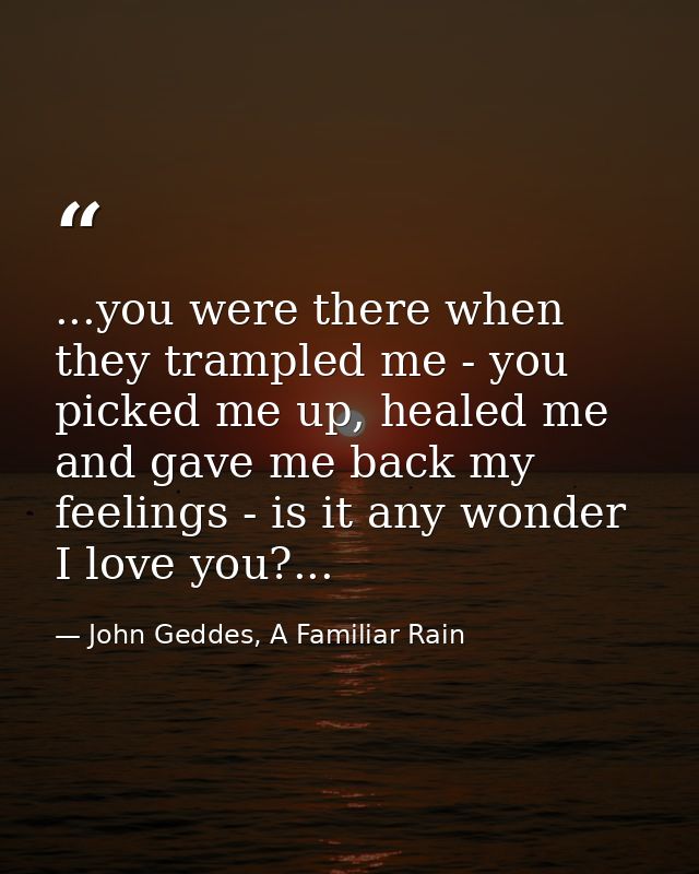 ...you were there when they trampled me - you picked me up, healed me and gave me back my feelings - is it any wonder I  — John Geddes, A Familiar Rain