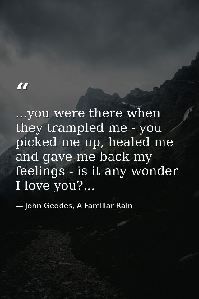 ...you were there when they trampled me - you picked me up, healed me and gave me back my feelings - is it any wonder I  — John Geddes, A Familiar Rain