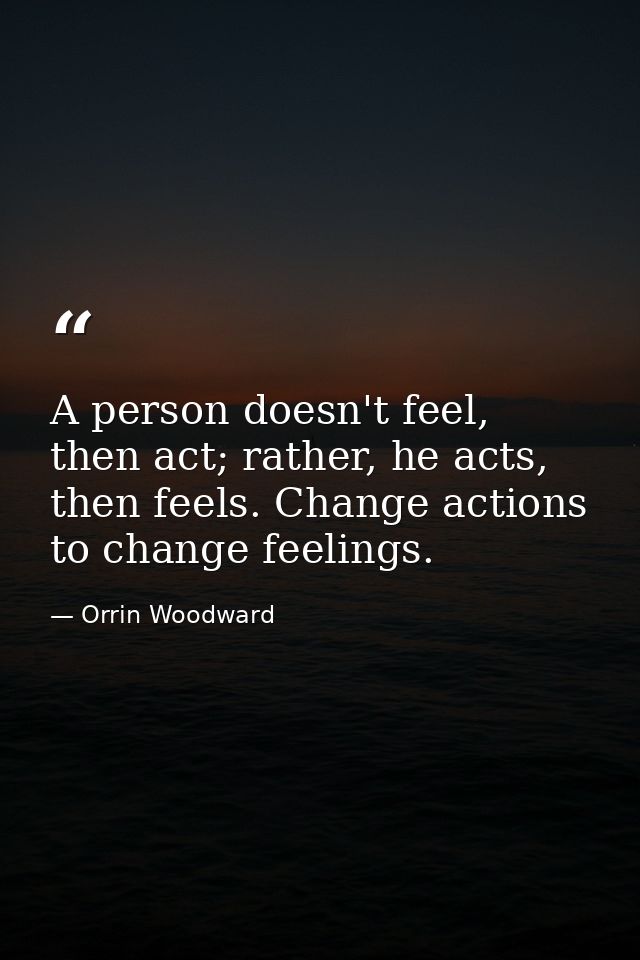 A person doesn't feel, then act; rather, he acts, then feels. Change actions to change feelings. — Orrin Woodward