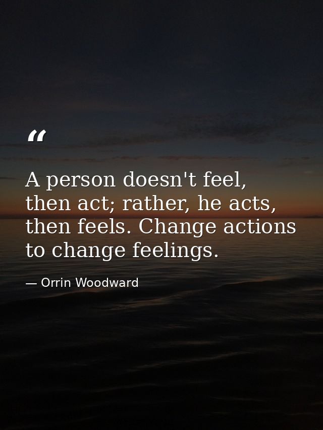 A person doesn't feel, then act; rather, he acts, then feels. Change actions to change feelings. — Orrin Woodward