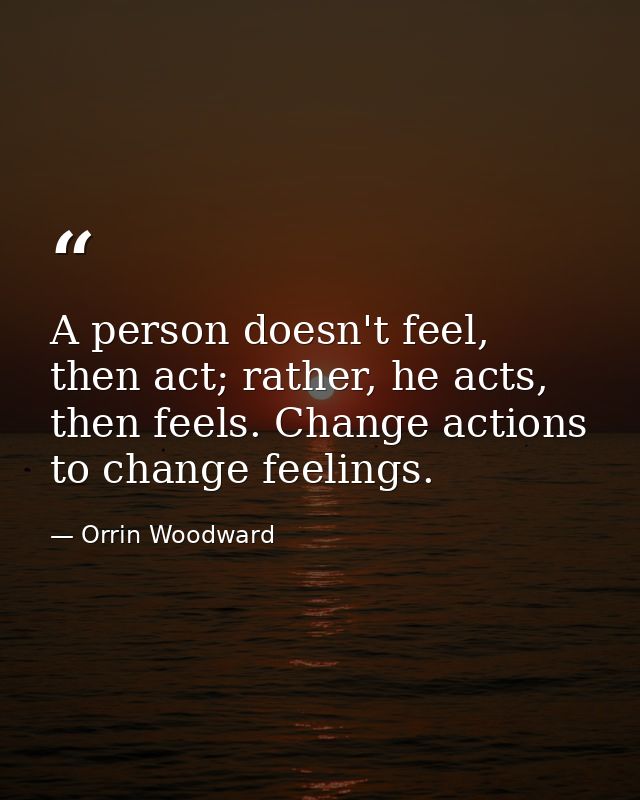 A person doesn't feel, then act; rather, he acts, then feels. Change actions to change feelings. — Orrin Woodward