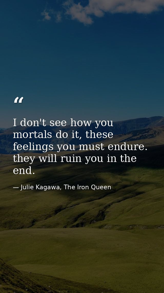 I don't see how you mortals do it, these feelings you must endure. they will ruin you in the end. — Julie Kagawa, The Iron Queen