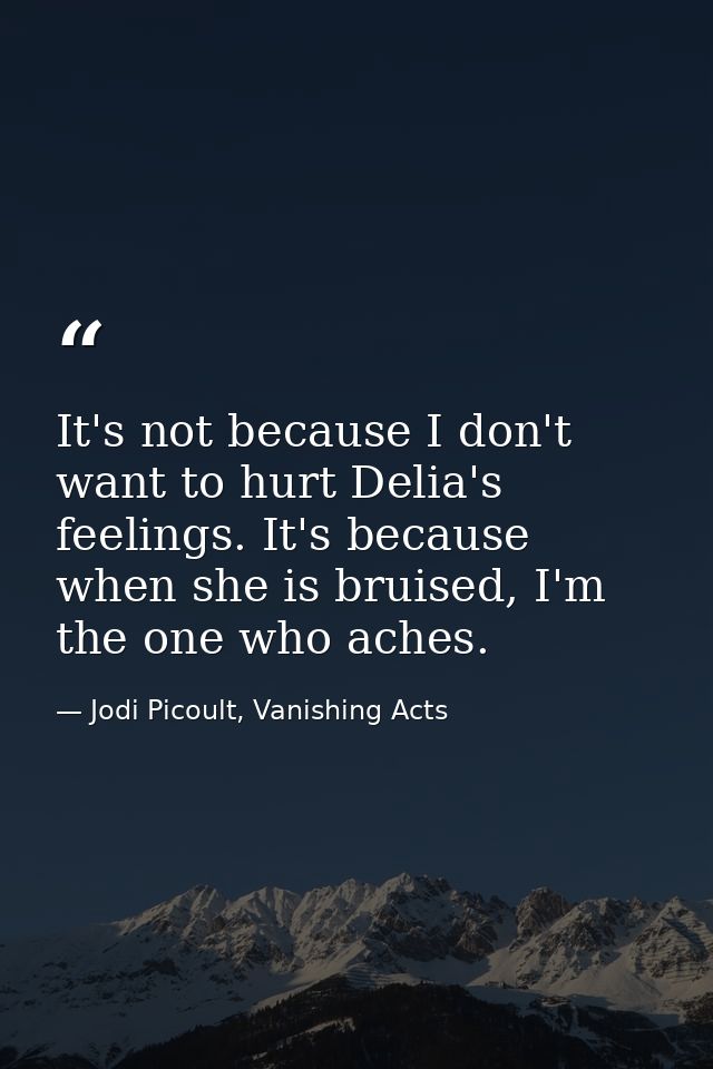 It's not because I don't want to hurt Delia's feelings. It's because when she is bruised, I'm the one who aches. — Jodi Picoult, Vanishing Acts