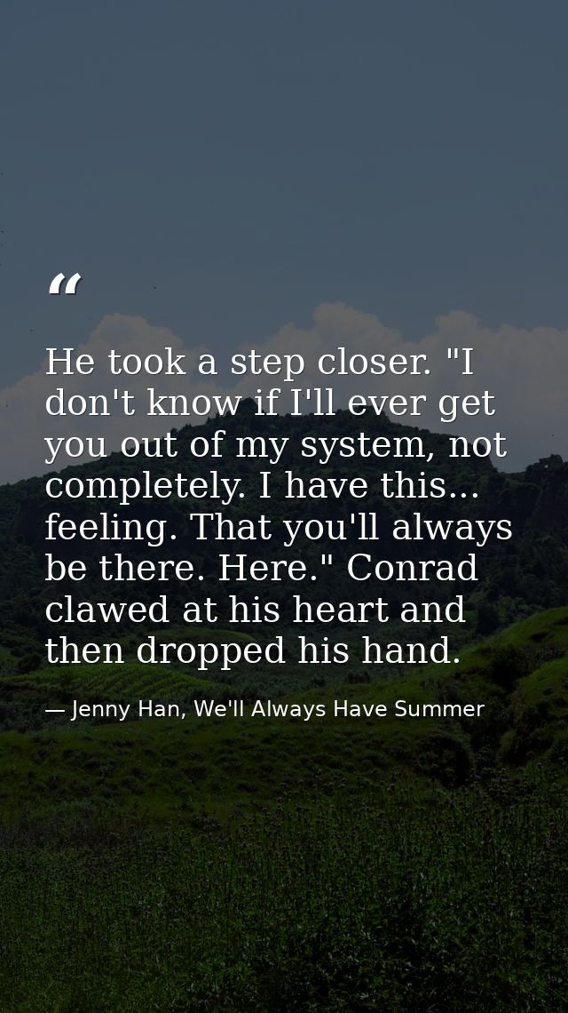 He took a step closer. "I don't know if I'll ever get you out of my system, not completely. I have this... feeling. That — Jenny Han, We'll Always Have Summer