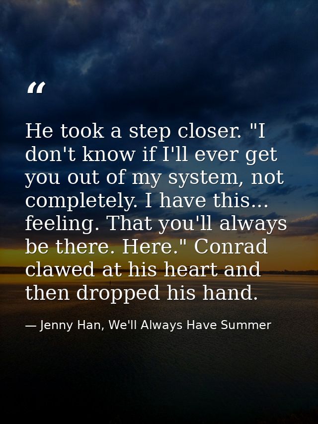 He took a step closer. "I don't know if I'll ever get you out of my system, not completely. I have this... feeling. That — Jenny Han, We'll Always Have Summer